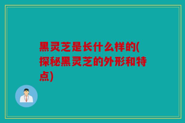 黑灵芝是长什么样的(探秘黑灵芝的外形和特点)
