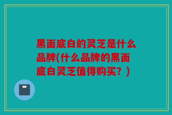 黑面底白的灵芝是什么品牌(什么品牌的黑面底白灵芝值得购买？)