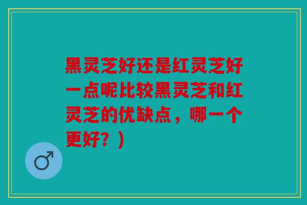 黑灵芝好还是红灵芝好一点呢比较黑灵芝和红灵芝的优缺点，哪一个更好？)