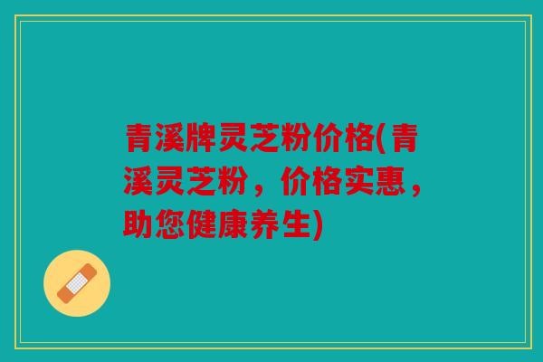 青溪牌灵芝粉价格(青溪灵芝粉，价格实惠，助您健康养生)
