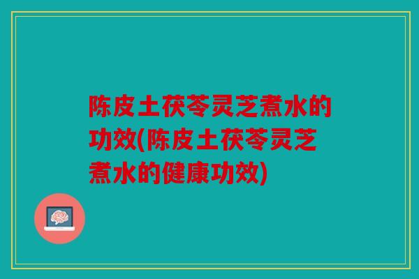 陈皮土茯苓灵芝煮水的功效(陈皮土茯苓灵芝煮水的健康功效)