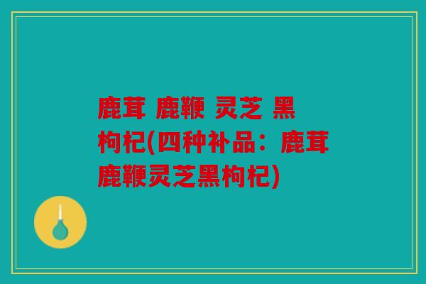 鹿茸 鹿鞭 灵芝 黑枸杞(四种补品：鹿茸鹿鞭灵芝黑枸杞)