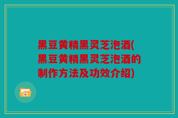 黑豆黄精黑灵芝泡酒(黑豆黄精黑灵芝泡酒的制作方法及功效介绍)