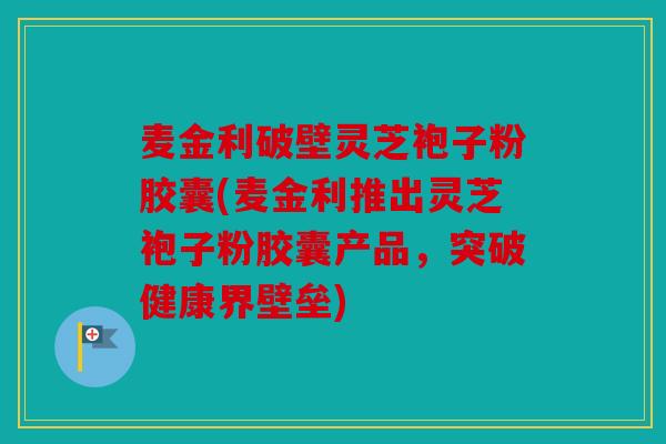 麦金利破壁灵芝袍子粉胶囊(麦金利推出灵芝袍子粉胶囊产品，突破健康界壁垒)