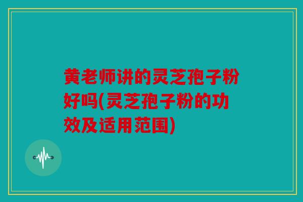 黄老师讲的灵芝孢子粉好吗(灵芝孢子粉的功效及适用范围)