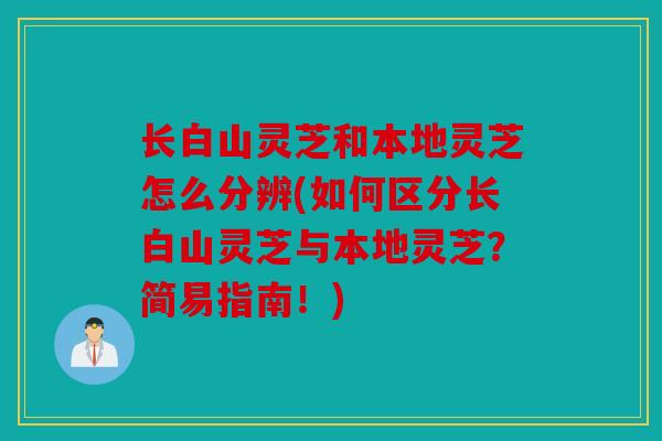 长白山灵芝和本地灵芝怎么分辨(如何区分长白山灵芝与本地灵芝？简易指南！)