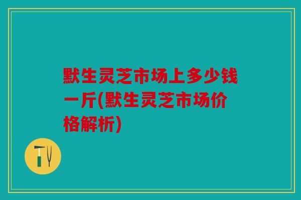 默生灵芝市场上多少钱一斤(默生灵芝市场价格解析)