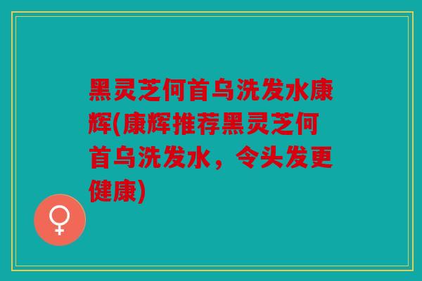 黑灵芝何首乌洗发水康辉(康辉推荐黑灵芝何首乌洗发水，令头发更健康)