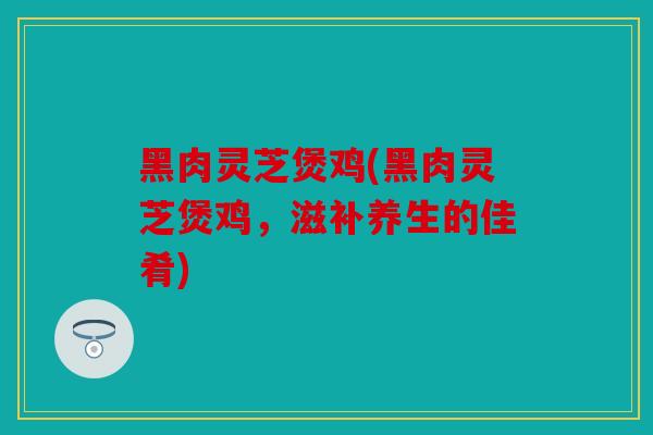黑肉灵芝煲鸡(黑肉灵芝煲鸡，滋补养生的佳肴)