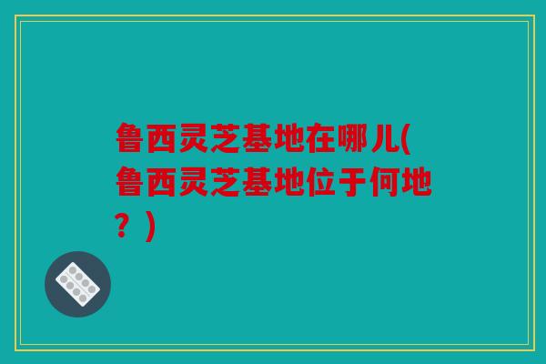 鲁西灵芝基地在哪儿(鲁西灵芝基地位于何地？)