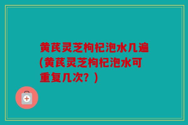 黄芪灵芝枸杞泡水几遍(黄芪灵芝枸杞泡水可重复几次？)