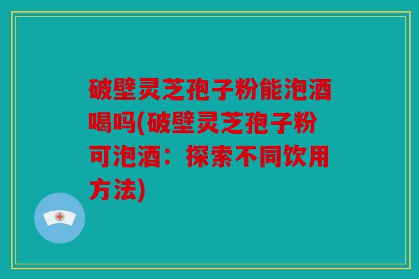 破壁灵芝孢子粉能泡酒喝吗(破壁灵芝孢子粉可泡酒：探索不同饮用方法)