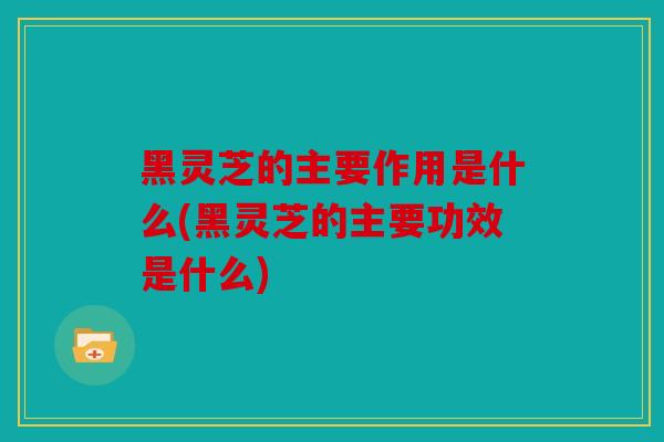 黑灵芝的主要作用是什么(黑灵芝的主要功效是什么)