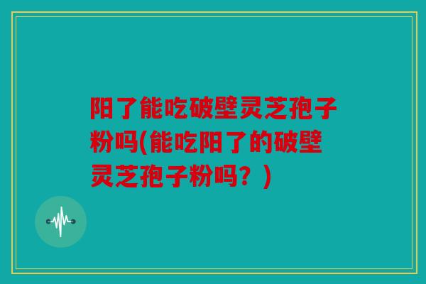 阳了能吃破壁灵芝孢子粉吗(能吃阳了的破壁灵芝孢子粉吗？)