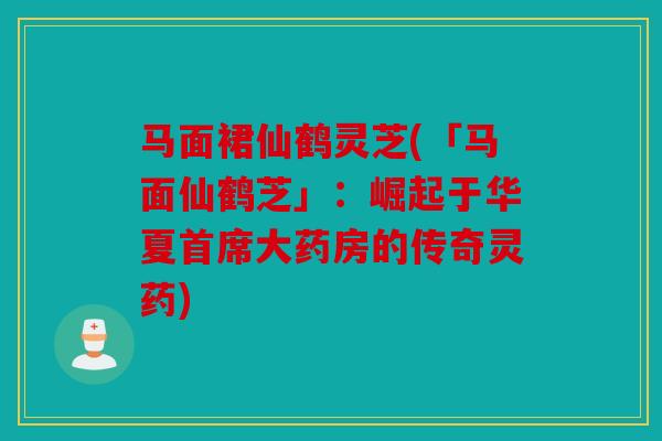 马面裙仙鹤灵芝(「马面仙鹤芝」：崛起于华夏首席大药房的传奇灵药)