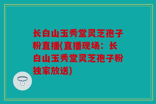 长白山玉秀堂灵芝孢子粉直播(直播现场：长白山玉秀堂灵芝孢子粉独家放送)