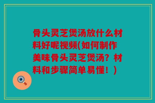 骨头灵芝煲汤放什么材料好呢视频(如何制作美味骨头灵芝煲汤？材料和步骤简单易懂！)