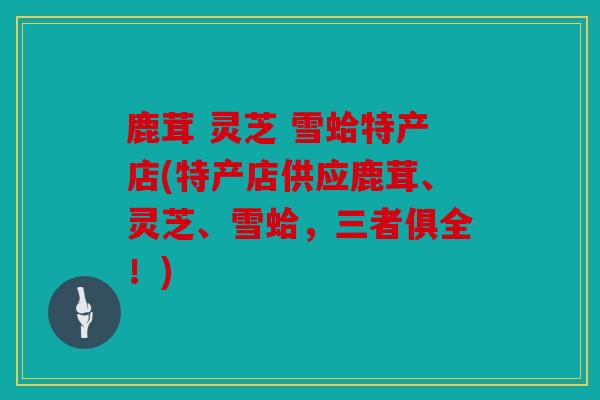 鹿茸 灵芝 雪蛤特产店(特产店供应鹿茸、灵芝、雪蛤，三者俱全！)