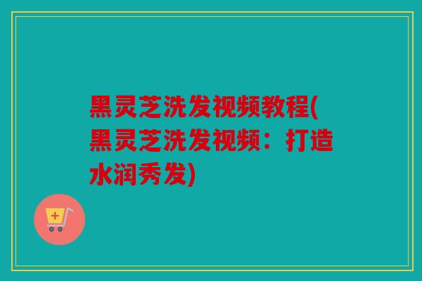 黑灵芝洗发视频教程(黑灵芝洗发视频：打造水润秀发)