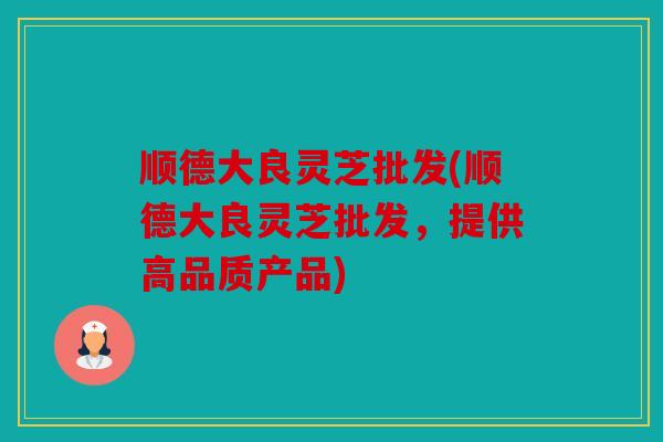 顺德大良灵芝批发(顺德大良灵芝批发，提供高品质产品)