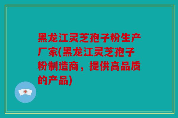 黑龙江灵芝孢子粉生产厂家(黑龙江灵芝孢子粉制造商，提供高品质的产品)