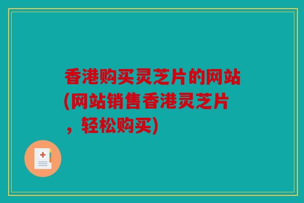 香港购买灵芝片的网站(网站销售香港灵芝片，轻松购买)