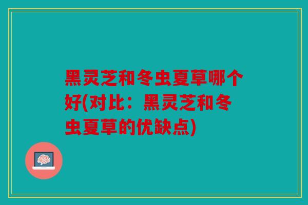 黑灵芝和冬虫夏草哪个好(对比：黑灵芝和冬虫夏草的优缺点)