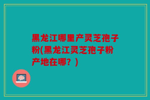 黑龙江哪里产灵芝孢子粉(黑龙江灵芝孢子粉产地在哪？)