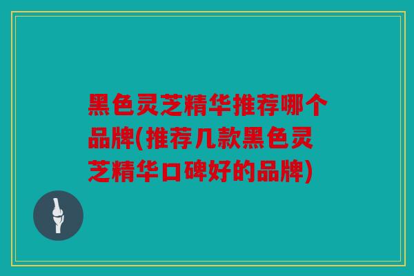 黑色灵芝精华推荐哪个品牌(推荐几款黑色灵芝精华口碑好的品牌)