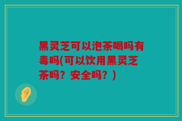 黑灵芝可以泡茶喝吗有毒吗(可以饮用黑灵芝茶吗？安全吗？)