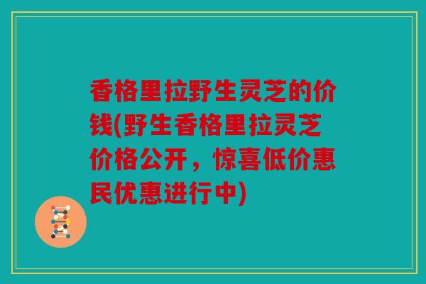 香格里拉野生灵芝的价钱(野生香格里拉灵芝价格公开，惊喜低价惠民优惠进行中)