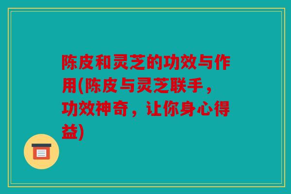 陈皮和灵芝的功效与作用(陈皮与灵芝联手，功效神奇，让你身心得益)