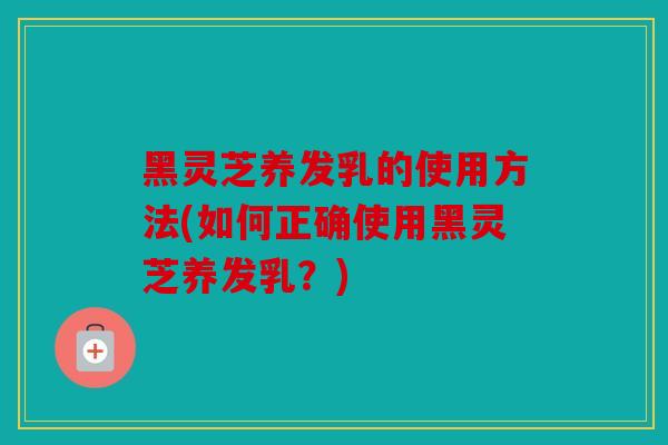 黑灵芝养发乳的使用方法(如何正确使用黑灵芝养发乳？)