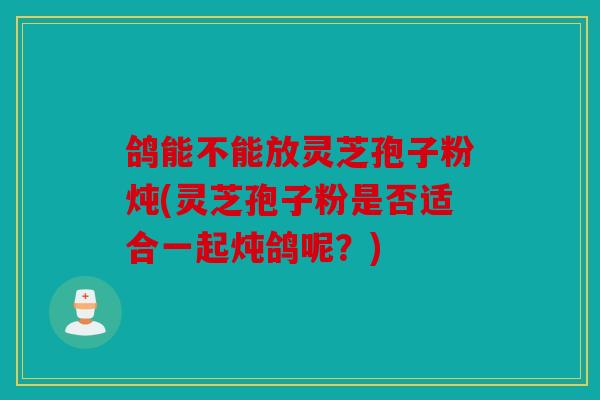 鸽能不能放灵芝孢子粉炖(灵芝孢子粉是否适合一起炖鸽呢？)