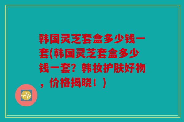 韩国灵芝套盒多少钱一套(韩国灵芝套盒多少钱一套？韩妆护肤好物，价格揭晓！)