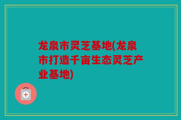 龙泉市灵芝基地(龙泉市打造千亩生态灵芝产业基地)