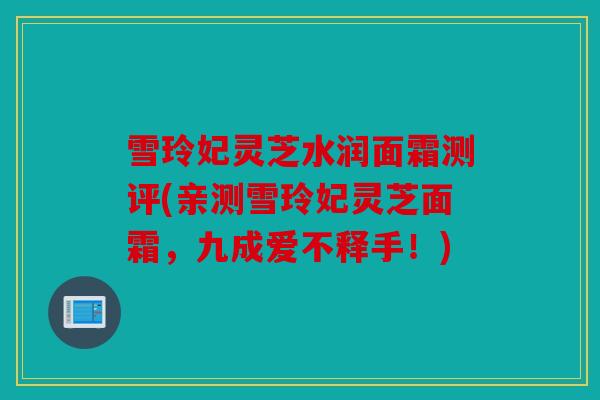 雪玲妃灵芝水润面霜测评(亲测雪玲妃灵芝面霜，九成爱不释手！)