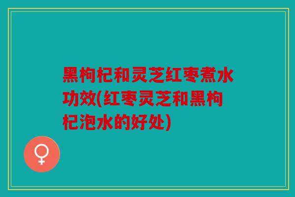 黑枸杞和灵芝红枣煮水功效(红枣灵芝和黑枸杞泡水的好处)
