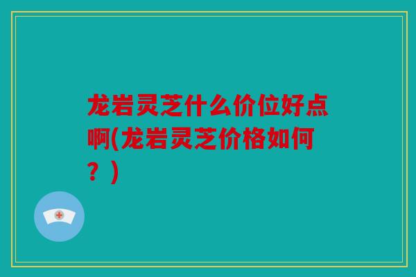 龙岩灵芝什么价位好点啊(龙岩灵芝价格如何？)