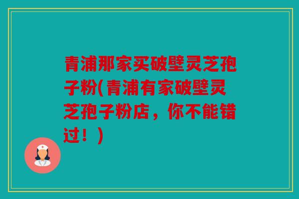 青浦那家买破壁灵芝孢子粉(青浦有家破壁灵芝孢子粉店，你不能错过！)