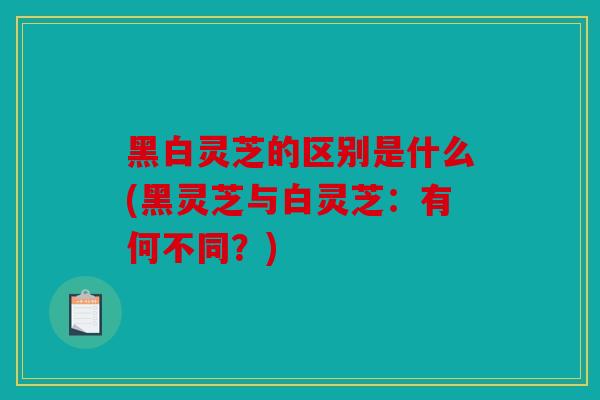 黑白灵芝的区别是什么(黑灵芝与白灵芝：有何不同？)