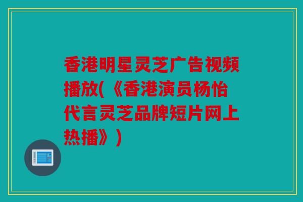 香港明星灵芝广告视频播放(《香港演员杨怡代言灵芝品牌短片网上热播》)