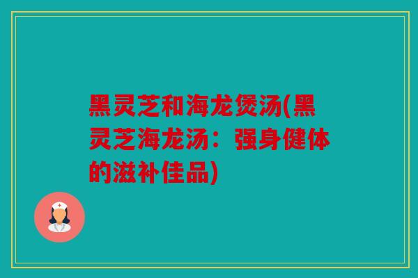 黑灵芝和海龙煲汤(黑灵芝海龙汤：强身健体的滋补佳品)
