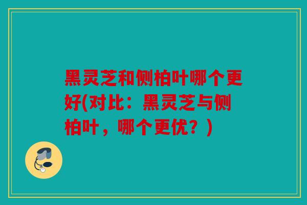 黑灵芝和侧柏叶哪个更好(对比：黑灵芝与侧柏叶，哪个更优？)