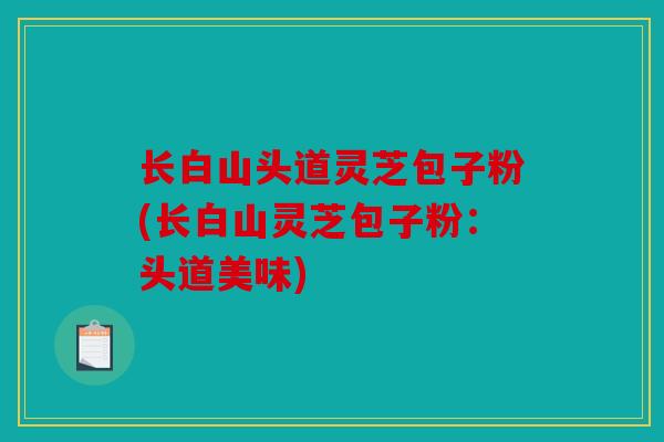 长白山头道灵芝包子粉(长白山灵芝包子粉：头道美味)