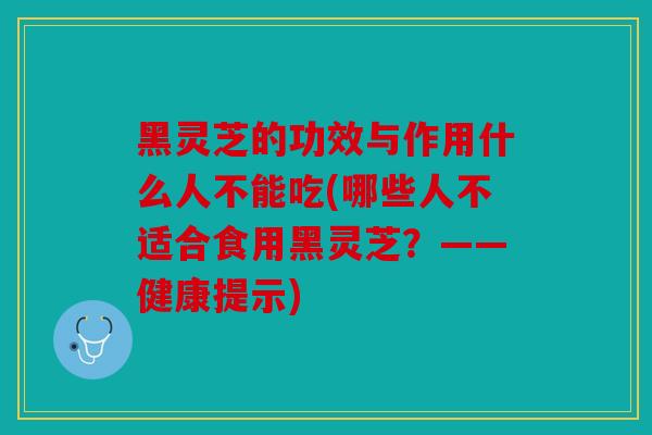 黑灵芝的功效与作用什么人不能吃(哪些人不适合食用黑灵芝？——健康提示)