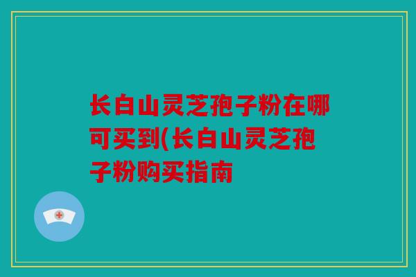 长白山灵芝孢子粉在哪可买到(长白山灵芝孢子粉购买指南