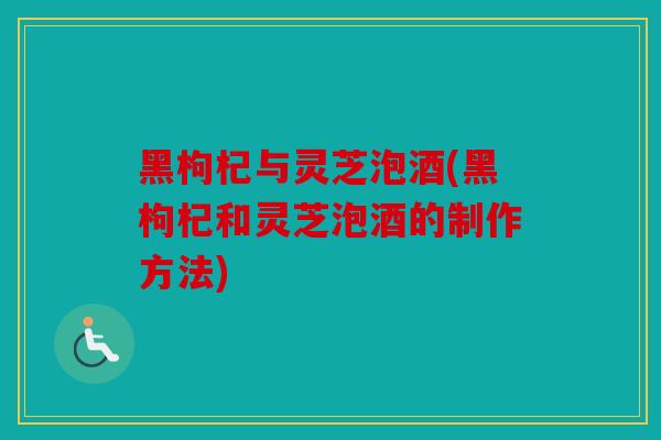 黑枸杞与灵芝泡酒(黑枸杞和灵芝泡酒的制作方法)