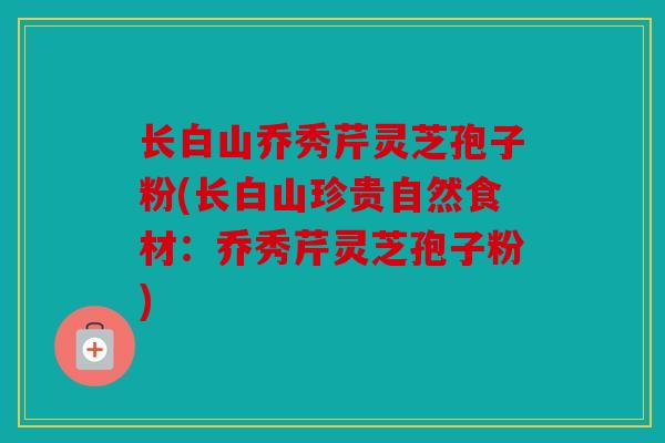 长白山乔秀芹灵芝孢子粉(长白山珍贵自然食材：乔秀芹灵芝孢子粉)