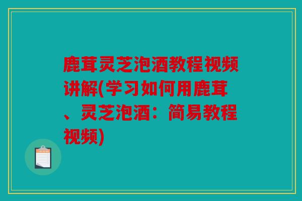 鹿茸灵芝泡酒教程视频讲解(学习如何用鹿茸、灵芝泡酒：简易教程视频)